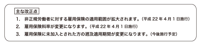 主な改正点 1.非正規労働者に対する雇用保険の適用範囲が拡大されます。（平成22年4月1日施行）  2.雇用保険料率が変更になります。（平成22年4月1日施行） 3.雇用保険に未加入とされた方の遡及適用期間が変更になります。（今後施行予定）